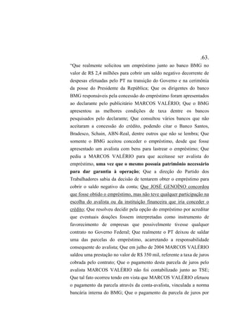 .63.
“Que realmente solicitou um empréstimo junto ao banco BMG no
valor de R$ 2,4 milhões para cobrir um saldo negativo decorrente de
despesas efetuadas pelo PT na transição do Governo e na cerimônia
da posse do Presidente da República; Que os dirigentes do banco
BMG responsáveis pela concessão do empréstimo foram apresentados
ao declarante pelo publicitário MARCOS VALÉRIO; Que o BMG
apresentou as melhores condições de taxa dentre os bancos
pesquisados pelo declarante; Que consultou vários bancos que não
aceitaram a concessão do crédito, podendo citar o Banco Santos,
Bradesco, Schain, ABN-Real, dentre outros que não se lembra; Que
somente o BMG aceitou conceder o empréstimo, desde que fosse
apresentado um avalista com bens para lastrear o empréstimo; Que
pediu a MARCOS VALÉRIO para que aceitasse ser avalista do
empréstimo, uma vez que o mesmo possuía patrimônio necessário
para dar garantia à operação; Que a direção do Partido dos
Trabalhadores sabia da decisão de tentarem obter o empréstimo para
cobrir o saldo negativo da conta; Que JOSÉ GENOÍNO concordou
que fosse obtido o empréstimo, mas não teve qualquer participação na
escolha do avalista ou da instituição financeira que iria conceder o
crédito; Que resolveu decidir pela opção do empréstimo por acreditar
que eventuais doações fossem interpretadas como instrumento de
favorecimento de empresas que possivelmente tivesse qualquer
contrato no Governo Federal; Que realmente o PT deixou de saldar
uma das parcelas do empréstimo, acarretando a responsabilidade
consequente do avalista; Que em julho de 2004 MARCOS VALÉRIO
saldou uma prestação no valor de R$ 350 mil, referente a taxa de juros
cobrada pelo contrato; Que o pagamento desta parcela de juros pelo
avalista MARCOS VALÉRIO não foi contabilizado junto ao TSE;
Que tal fato ocorreu tendo em vista que MARCOS VALÉRIO efetuou
o pagamento da parcela através da conta-avalista, vinculada a norma
bancária interna do BMG; Que o pagamento da parcela de juros por
 
