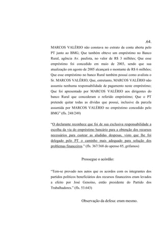 .64.
MARCOS VALÉRIO não constava no extrato da conta aberta pelo
PT junto ao BMG; Que também obteve um empréstimo no Banco
Rural, agência Av. paulista, no valor de R$ 3 milhões; Que esse
empréstimo foi concedido em maio de 2003, sendo que sua
atualização em agosto de 2005 alcançará o montante de R$ 6 milhões;
Que esse empréstimo no banco Rural também possui como avalista o
Sr. MARCOS VALÉRIO; Que, entretanto, MARCOS VALÉRIO não
assumiu nenhuma responsabilidade de pagamento neste empréstimo;
Que foi apresentado por MARCOS VALÉRIO aos dirigentes do
banco Rural que concederam o referido empréstimo; Que o PT
pretende quitar todas as dívidas que possui, inclusive da parcela
assumida por MARCOS VALÉRIO no empréstimo concedido pelo
BMG” (fls. 248/249)
“O declarante reconhece que foi de sua exclusiva responsabilidade a
escolha da via do empréstimo bancário para a obtenção dos recursos
necessários para custear as aludidas despesas, visto que lhe foi
delegado pelo PT o caminho mais adequado para solução dos
problemas financeiros.” (fls. 367/368 do apenso 85, grifamos)
Prossegue o acórdão:
“Tem-se provado nos autos que os acordos com os integrantes dos
partidos políticos beneficiários dos recursos financeiros eram levados
a efeito por José Genoíno, então presidente do Partido dos
Trabalhadores.” (fls. 53.643)
Observação da defesa: eram mesmo.
 
