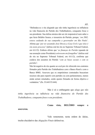 .65.
“Defendeu-se o réu alegando que não tinha ingerência ou influência
na vida financeira do Partido dos Trabalhadores, conquanto fosse o
seu presidente. Sua defesa atestou não ser ele responsável nem saber o
que fazia Delúbio Soares, o tesoureiro do Partido, porque, ‘em 2002,
estava cuidando de sua campanha a governador em São Paulo’.
Afirma que ‘por ter assumido José Dirceu a Casa Civil é que (ele) é
réu neste processo’ (defesa oral do réu no Supremo Tribunal Federal,
em 6.8.12). Embora afirme que ‘as finanças do Partido (quando de
sua assunção como Presidente) estivessem em frangalhos’ (defesa oral
do réu no Supremo Tribunal Federal, em 6.8.12), confirma que
cuidava dos assuntos do Partido ‘com as bases sociais e com os
partidos’.
Não há negativa do réu quanto ao aval por ele oferecido nos contratos
firmados pelo Partido dos Trabalhadores com o Banco Rural e com o
Banco BMG. Assevera que os empréstimos contratados buscariam
recursos não para repartir com partidos ou com parlamentares, menos
ainda seriam simulados, senão ajustes firmados de forma objetiva e
verdadeira.” (fls. 53.643/53.644)
Não é só o embargante que alega que não
tinha ingerência ou influência na vida financeira do Partido dos
Trabalhadores, conquanto fosse o seu presidente.
Como visto, DELÚBIO sempre o
asseverou.
Vale rememorar, nesta ordem de ideias,
trecho elucidativo das Alegações Finais defensivas.
 