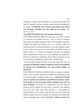 .67.
não pode se colocar como parlamentar ou exercer outra função. Seu
papel é no partido, inclusive, fazendo a gestão político-administrativa
do partido. O Deputado José Genoíno seguramente não exercia
essa atividade. Considero até uma falha da sua gestão.’ (fls.
42.731/ 42.747)
‘Ele [JOSÉ GENOINO] tratava de questões financeiras?
O SR. MIRO TEIXEIRA: Não. Eu vou lhe dizer, novamente – não sei
se o Genoíno vai se ofender com isso –, não, eu nunca vi o Genoíno
interessado em qualquer projeto do tipo lei da sociedades anônimas,
Código Civil, direito dos contratos. Eu só vi o Genoíno metido em
discussões relativas a direitos individuais, a lutas de residência, enfim,
a esses outros temas que são de uma política no sentido estrito da
palavra. Nunca vi o Genoíno em qualquer discussão, em qualquer
debate orçamentário, sequer, que é uma atribuição do parlamento,
atribuição originária do parlamento, não é? Não me pareceu que ele
tivesse interesse e aptidão pela matéria’ (fls. 42.696/42.708).
‘Vossa Excelência saberia me dizer, ou precisar, aqui nesta oitiva, se
a posição do Deputado Genoíno, enquanto à frente da presidência
do Partido dos Trabalhadores, era uma posição política ou
financeira?
O SR. ÂNGELO CARLOS VANHONI: Olha, eu conheço o Genoíno
desde o início da minha militância no Partido dos Trabalhadores, que
é no período desde a fundação, muitos anos. A atuação do Genoíno
não só no partido, mas também na presidência do partido, sempre
foi do ponto de vista do grande debate ideológico que existe na
nossa sociedade. O Partido dos Trabalhadores tem uma visão do
processo social e político do nosso País, o Genoíno é um militante
com uma visão muito clara deste processo e a participação do
Genoíno dentro do PT sempre se deu do ponto de vista da discussão
política a respeito da nossa sociedade, da conjuntura, dos desafios que
estavam colocados para a classe trabalhadora. Então, eu nunca tive
 