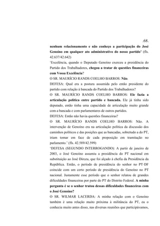 .68.
nenhum relacionamento e não conheço a participação do José
Genoíno em qualquer ato administrativo do nosso partido’ (fls.
42.637/42.642)
‘Excelência, quando o Deputado Genoíno exerceu a presidência do
Partido dos Trabalhadores, chegou a tratar de questões financeiras
com Vossa Excelência?
O SR. MAURÍCIO RANDS COELHO BARROS: Não.
DEFESA: Qual era a postura assumida pelo então presidente do
partido com relação à bancada do Partido dos Trabalhadores?
O SR. MAURÍCIO RANDS COELHO BARROS: Ele fazia a
articulação política entre partido e bancada. Ele já tinha sido
deputado, então tinha uma capacidade de articulação muito grande
com a bancada e com parlamentares de outros partidos.
DEFESA: Então não havia questões financeiras?
O SR. MAURÍCIO RANDS COELHO BARROS: Não. A
intervenção de Genoíno era na articulação política da discussão dos
caminhos políticos e das posições que as bancadas, sobretudo a do PT,
iriam tomar em face de cada proposição em tramitação no
parlamento.’ (fls. 42.589/42.599)
‘DEFESA (SEGUNDO INTERROGANDO): A partir de janeiro de
2003, o José Genoíno assumiu a presidência do PT nacional em
substituição ao José Dirceu, que foi alçado à chefia da Presidência da
República. Então, o período de presidência do senhor no PT·DF
coincide com um certo período de presidência do Genoíno no PT
nacional. Justamente esse período que o senhor relatou de grandes
dificuldades financeiras por parte do PT do Distrito Federal. A minha
pergunta é se o senhor tratou dessas dificuldades financeiras com
o José Genoíno?
O SR. WILMAR LACERDA: A minha relação com o Genoíno
também é uma relação muito próxima à militância do PT, eu o
conhecia muito antes disso, nas diversas reuniões que participávamos,
 