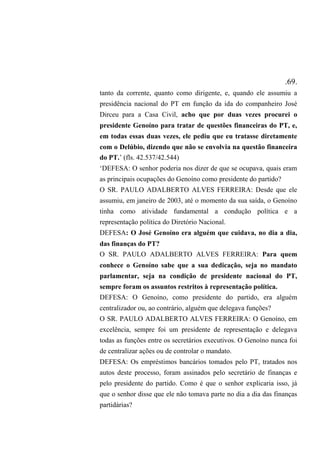 .69.
tanto da corrente, quanto como dirigente, e, quando ele assumiu a
presidência nacional do PT em função da ida do companheiro José
Dirceu para a Casa Civil, acho que por duas vezes procurei o
presidente Genoíno para tratar de questões financeiras do PT, e,
em todas essas duas vezes, ele pediu que eu tratasse diretamente
com o Delúbio, dizendo que não se envolvia na questão financeira
do PT.’ (fls. 42.537/42.544)
‘DEFESA: O senhor poderia nos dizer de que se ocupava, quais eram
as principais ocupações do Genoíno como presidente do partido?
O SR. PAULO ADALBERTO ALVES FERREIRA: Desde que ele
assumiu, em janeiro de 2003, até o momento da sua saída, o Genoíno
tinha como atividade fundamental a condução política e a
representação política do Diretório Nacional.
DEFESA: O José Genoíno era alguém que cuidava, no dia a dia,
das finanças do PT?
O SR. PAULO ADALBERTO ALVES FERREIRA: Para quem
conhece o Genoíno sabe que a sua dedicação, seja no mandato
parlamentar, seja na condição de presidente nacional do PT,
sempre foram os assuntos restritos à representação política.
DEFESA: O Genoíno, como presidente do partido, era alguém
centralizador ou, ao contrário, alguém que delegava funções?
O SR. PAULO ADALBERTO ALVES FERREIRA: O Genoíno, em
excelência, sempre foi um presidente de representação e delegava
todas as funções entre os secretários executivos. O Genoíno nunca foi
de centralizar ações ou de controlar o mandato.
DEFESA: Os empréstimos bancários tomados pelo PT, tratados nos
autos deste processo, foram assinados pelo secretário de finanças e
pelo presidente do partido. Como é que o senhor explicaria isso, já
que o senhor disse que ele não tomava parte no dia a dia das finanças
partidárias?
 