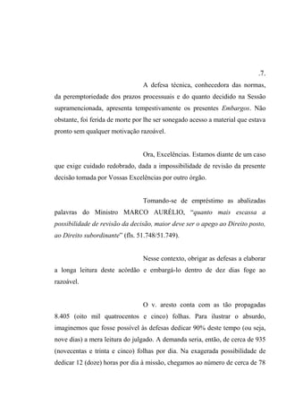 .7.
A defesa técnica, conhecedora das normas,
da peremptoriedade dos prazos processuais e do quanto decidido na Sessão
supramencionada, apresenta tempestivamente os presentes Embargos. Não
obstante, foi ferida de morte por lhe ser sonegado acesso a material que estava
pronto sem qualquer motivação razoável.
Ora, Excelências. Estamos diante de um caso
que exige cuidado redobrado, dada a impossibilidade de revisão da presente
decisão tomada por Vossas Excelências por outro órgão.
Tomando-se de empréstimo as abalizadas
palavras do Ministro MARCO AURÉLIO, “quanto mais escassa a
possibilidade de revisão da decisão, maior deve ser o apego ao Direito posto,
ao Direito subordinante” (fls. 51.748/51.749).
Nesse contexto, obrigar as defesas a elaborar
a longa leitura deste acórdão e embargá-lo dentro de dez dias foge ao
razoável.
O v. aresto conta com as tão propagadas
8.405 (oito mil quatrocentos e cinco) folhas. Para ilustrar o absurdo,
imaginemos que fosse possível às defesas dedicar 90% deste tempo (ou seja,
nove dias) a mera leitura do julgado. A demanda seria, então, de cerca de 935
(novecentas e trinta e cinco) folhas por dia. Na exagerada possibilidade de
dedicar 12 (doze) horas por dia à missão, chegamos ao número de cerca de 78
 