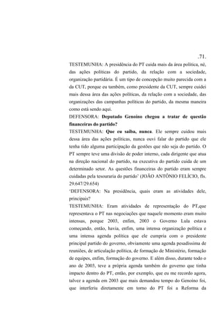 .71.
TESTEMUNHA: A presidência do PT cuida mais da área política, né,
das ações políticas do partido, da relação com a sociedade,
organização partidária. É um tipo de concepção muito parecida com a
da CUT, porque eu também, como presidente da CUT, sempre cuidei
mais dessa área das ações políticas, da relação com a sociedade, das
organizações das campanhas políticas do partido, da mesma maneira
como está sendo aqui.
DEFENSORA: Deputado Genoíno chegou a tratar de questão
financeiras do partido?
TESTEMUNHA: Que eu saiba, nunca. Ele sempre cuidou mais
dessa área das ações políticas, nunca ouvi falar do partido que ele
tenha tido alguma participação da gestões que não seja do partido. O
PT sempre teve uma divisão de poder interno, cada dirigente que atua
na direção nacional do partido, na executiva do partido cuida de um
determinado setor. As questões financeiras do partido eram sempre
cuidadas pela tesouraria do partido’ (JOÃO ANTÔNIO FELÍCIO, fls.
29.647/29.654)
‘DEFENSORA: Na presidência, quais eram as atividades dele,
principais?
TESTEMUNHA: Eram atividades de representação do PT,que
representava o PT nas negociações que naquele momento eram muito
intensas, porque 2003, enfim, 2003 o Governo Lula estava
começando, então, havia, enfim, uma intensa organização política e
uma intensa agenda política que ele cumpria com o presidente
principal partido do governo, obviamente uma agenda pesadíssima de
reuniões, de articulação política, de formação de Ministério, formação
de equipes, enfim, formação do governo. E além disso, durante todo o
ano de 2003, teve a própria agenda também do governo que tinha
impacto dentro do PT, então, por exemplo, que eu me recordo agora,
talvez a agenda em 2003 que mais demandou tempo do Genoíno foi,
que interferiu diretamente em torno do PT foi a Reforma da
 