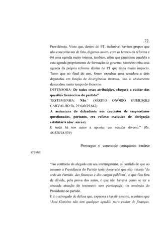 .72.
Previdência. Visto que, dentro do PT, inclusive, haviam grupos que
não concordavam de fato, digamos assim, com os termos da reforma e
foi uma agenda muito intensa, também, além que caminhou paralela a
esta agenda propriamente de formação de governo, também tinha essa
agenda da própria reforma dentro do PT que tinha muito impacto.
Tanto que no final do ano, foram expulsas uma senadora e dois
deputados em função de divergências internas, isso aí obviamente
demandou muito tempo do Genoíno.
DEFENSORA: De todas essas atribuições, chegava a cuidar das
questões financeiras do partido?
TESTEMUNHA: Não.’ (SÉRGIO ONÓRIO GUERISOLI
CARVALHO fls. 29.640/29.642)
A assinatura do defendente nos contratos de empréstimos
questionados, portanto, era reflexo exclusivo de obrigação
estatutária (doc. anexo).
E nada há nos autos a apontar em sentido diverso.” (fls.
48.528/48.539)
Prossegue o venerando conquanto omisso
aresto:
“Ao contrário do alegado em seu interrogatório, no sentido de que ao
assumir a Presidência do Partido teria observado que não trataria ‘da
sede do Partido, das finanças e dos cargos públicos’, o que fica fora
de dúvida, pela prova dos autos, é que não haveria como se ter a
abusada atuação do tesoureiro sem participação ou anuência do
Presidente do partido.
E é o advogado de defesa que, expressa e taxativamente, acentuou que
‘José Genoíno não tem qualquer aptidão para cuidar de finanças,
 