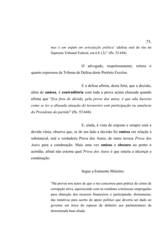 .73.
mas é um expert em articulação política’ (defesa oral do réu no
Supremo Tribunal Federal, em 6.8.12).” (fls. 53.644)
O advogado, respeitosamente, reitera o
quanto expressou da Tribuna de Defesa deste Pretório Excelso.
E a defesa afirma, desta feita, que a decisão,
além de omissa, é contraditória com toda a prova acima elencada quando
afirma que “fica fora de dúvida, pela prova dos autos, é que não haveria
como se ter a abusada atuação do tesoureiro sem participação ou anuência
do Presidente do partido” (fls. 53.644).
E, ainda, à vista do exposto e sempre com a
devida vênia, observa que, se de um lado a decisão foi omissa em relação à
substancial, real e verdadeira Prova dos Autos, de outro invoca Prova dos
Autos para a condenação. Mais uma vez omisso e obscuro no ponto o
acórdão, afinal não externa qual Prova dos Autos é que estaria a alicerçar a
condenação.
Segue a Eminente Ministra:
“Há provas nos autos de que o réu concorreu para prática do crime de
corrupção ativa, aquiescendo com as condutas criminosas empregadas
para obtenção dos recursos financeiros e participando, diretamente,
das tratativas para acerto do apoio político que deveria ser dado ao
governo em troca do repasse de dinheiro aos parlamentares da
denominada base aliada.
 