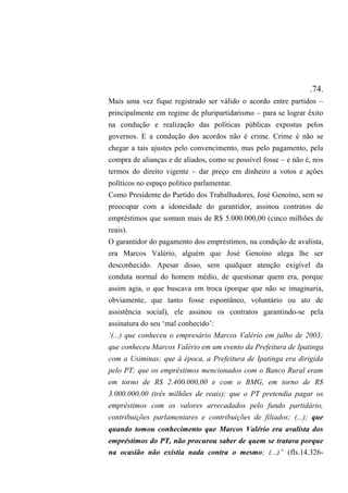 .74.
Mais uma vez fique registrado ser válido o acordo entre partidos –
principalmente em regime de pluripartidarismo – para se lograr êxito
na condução e realização das políticas públicas expostas pelos
governos. E a condução dos acordos não é crime. Crime é não se
chegar a tais ajustes pelo convencimento, mas pelo pagamento, pela
compra de alianças e de aliados, como se possível fosse – e não é, nos
termos do direito vigente – dar preço em dinheiro a votos e ações
políticos no espaço político parlamentar.
Como Presidente do Partido dos Trabalhadores, José Genoíno, sem se
preocupar com a idoneidade do garantidor, assinou contratos de
empréstimos que somam mais de R$ 5.000.000,00 (cinco milhões de
reais).
O garantidor do pagamento dos empréstimos, na condição de avalista,
era Marcos Valério, alguém que José Genoíno alega lhe ser
desconhecido. Apesar disso, sem qualquer atenção exigível da
conduta normal do homem médio, de questionar quem era, porque
assim agia, o que buscava em troca (porque que não se imaginaria,
obviamente, que tanto fosse espontâneo, voluntário ou ato de
assistência social), ele assinou os contratos garantindo-se pela
assinatura do seu ‘mal conhecido’:
‘(...) que conheceu o empresário Marcos Valério em julho de 2003;
que conheceu Marcos Valério em um evento da Prefeitura de Ipatinga
com a Usiminas; que à época, a Prefeitura de Ipatinga era dirigida
pelo PT; que os empréstimos mencionados com o Banco Rural eram
em torno de R$ 2.400.000,00 e com o BMG, em torno de R$
3.000.000,00 (três milhões de reais); que o PT pretendia pagar os
empréstimos com os valores arrecadados pelo fundo partidário,
contribuições parlamentares e contribuições de filiados; (...); que
quando tomou conhecimento que Marcos Valério era avalista dos
empréstimos do PT, não procurou saber de quem se tratava porque
na ocasião não existia nada contra o mesmo; (...)” (fls.14.326-
 