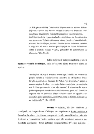 .75.
14.328; grifos nossos). Contratos de empréstimos de milhões de reais
impõem ao credor e ao devedor obterem informações detalhadas sobre
aquele que irá garantir o pagamento em caso de inadimplemento.
José Genoíno foi o responsável pelo empréstimo, sua formalização e
seu pagamento. Todavia, afirma que não se vinculava ‘ao cuidado das
finanças do Partido que presidia’. Mesmo assim, assinou os contratos
e alega não ter tido a mínima preocupação em colher informações
sobre o avalista Marcos Valério, garantidor do cumprimento da
obrigação.” (fls. 53.646)
Pelos motivos já expostos reafirma-se que o
acórdão reclama declaração, tanto do excerto acima transcrito, como do
abaixo:
“Fosse para ser paga a dívida na forma legal, a saber, em recursos do
próprio Partido, e considerando-se a assertiva do advogado do réu de
ter ele encontrado as finanças do Partido ‘em frangalhos’, como se
poderia cogitar de obter, por meios lícitos, o dinheiro para quitação
das dívidas que assumiu e por elas assinou? E como confiar em se
garantir por quem sequer tinha conhecimento de quem era? E como se
explicar não ter procurado saber e mesmo assim ter aposto a sua
assinatura como contratante, como Presidente do Partido, numa dívida
de vultoso valor?” (fls. 53.646)
Omisso o acórdão, eis que conforme já
consignado ao longo destes Embargos os empréstimos foram tomados e
firmados às claras, de forma transparente, estão contabilizados, são sim
legítimos e verdadeiros (tanto, repita-se que não ensejaram denúncia por
falsidade ideológica) – foram cobrados judicialmente ao PT e aos avalistas –
 