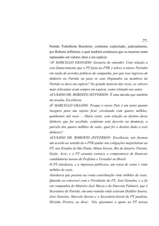 .77.
Partido Trabalhista Brasileiro, conforme explicitado, judicialmente,
por Roberto Jefferson, o qual também esclareceu que os recursos eram
repassados em valores altos e em espécie:
‘JF MARCELLO GRANADO: Gostaria de entender. Com relação a
esse financiamento que o PT fazia ao PTB, e talvez a outros Partidos
em razão de acordos políticos de campanha, por que esse ingresso de
dinheiro no Partido ou para os seus Deputados ou membros do
Partido se dava em espécie? Na grande maioria das vezes, os valores
mais relevantes eram sempre em espécie, como relatado nos autos.
ACUSADO DR. ROBERTO JEFFERSON: É uma duvida que também
me assalta, Excelência.
JF MARCELLO GRAADO: Porque o nosso País é um tanto quanto
inseguro para um sujeito ficar circulando com quatro milhões,
quinhentos mil reais ... Outra coisa: com relação ao destino desse
dinheiro que foi recebido, conforme está descrito na denúncia, a
parcela dos quatro milhões de reais, qual foi o destino dado a esse
dinheiro?
ACUSADO DR. ROBERTO JEFFERSON: Excelência, nós fizemos
um acordo no sentido de o PTB ajudar nas coligações majoritárias ao
PT, nos Estados de São Paulo, Minas Gerais, Rio de Janeiro, Paraná,
Goiás, Acre, e o PT assumiu conosco o compromisso de financiar
candidaturas nossas de Prefeitos e Vereador no Brasil.
O PT alardeava, e a imprensa publicava, um caixa de cento e vinte
milhões de reais.
Alardeava que possuía na conta contribuição vinte milhões de reais.
Quando eu conversei com o Presidente do PT, José Genoíno, e o fiz
em companhia do Ministro José Mucio e do Emerson Palmieri, que é
Secretário do Partido, em uma reunião onde estavam Delúbio Soares,
José Genoíno, Marcelo Sereno e o Secretário-Geral do PT paulista,
Silvinho Pereira, eu disse: ‘Nós ajustamos o apoio ao PT nessas
 