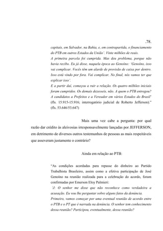 .78.
capitais, em Salvador, na Bahia, e, em contrapartida, o financiamento
do PTB em outros Estados da União’. Vinte milhões de reais.
A primeira parcela foi cumprida. Mas deu problema, porque não
havia recibo. Eu já disse, naquela época ao Genoíno: ‘Genoíno, isso
vai complicar. Vocês têm um alarde de provisão de caixa por dentro.
Isso está vindo por fora. Vai complicar. No final, nós vamos ter que
explicar isso’.
E a partir daí, começou a ruir a relação. Os quatro milhões iniciais
foram cumpridos. Os demais dezesseis, não. A quem o PTB entregou?
A candidatos a Prefeitos e a Vereador em vários Estados do Brasil’
(fls. 15.915-15.916; interrogatório judicial de Roberto Jefferson).”
(fls. 53.646/53.647)
Mais uma vez cabe a pergunta: por qual
razão dar crédito às aleivosias irresponsavelmente lançadas por JEFFERSON,
em detrimento de diversos outros testemunhos de pessoas as mais respeitáveis
que asseveram justamente o contrário?
Ainda em relação ao PTB:
“As condições acordadas para repasse do dinheiro ao Partido
Trabalhista Brasileiro, assim como a efetiva participação de José
Genoíno na reunião realizada para a celebração do acordo, foram
confirmadas por Emerson Eloy Palmieri:
‘J: O senhor me disse que não reconhece como verdadeira a
acusação. Eu vou lhe perguntar sobre alguns fatos da denúncia.
Primeiro, vamos começar por uma eventual reunião de acordo entre
o PTB e o PT que é narrada na denúncia. O senhor tem conhecimento
dessa reunião? Participou, eventualmente, dessa reunião?
 