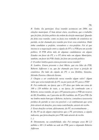 .79.
R: Tenho. Eu participei. Essa reunião aconteceu em 2004, nas
eleições municipais. É bom deixar claro, excelência, que o trabalho
que foi feito, foi feito político da ordem da eleição municipal. Quando
foi feita essa reunião, como eu fazia esse trabalho de estatística no
partido, eu fui chamado pra reunião pra levar essa estatística. Onde
tinha candidato a prefeito, vereadores e vice-prefeito. Foi aí que
iniciou-se a negociação entre a cúpula do PT e o PTB pra um acordo
político. O PTB abriu mão de algumas candidaturas em alguns
Estados em favor do PT, e o PT abriu mão em alguns Municípios,
também, em favor do PTB. Então, foi feito um acordo político.
J: O senhor lembra quem estava presente nessa reunião?
R: Lembro. Estava presente o José Múcio, que era líder do PTB,
Roberto Jefferson e eu, que fui chamado pra levar a posição de
estatística. Do lado da cúpula do PT, o seu Delúbio, Genoíno,
Silvinho Pereira e Marcelo Sereno.
J: Chegou a ser estabelecido nessa reunião algum valor? Algum
valor que seria transferido do PT, ou por parte do PT, para o PTB?
R: Foi conhecido, na época, que o PT disse que tinha um caixa de
100 a 120 milhões de reais, e, na época, foi combinado com o
Roberto, nessa reunião, de que o PT passaria para o PTB um recurso
de R$ 20 milhões, em 5 parcelas de R$ 4 milhões, do PT pro PTB. Eu
me lembro muito bem que o Roberto, inclusive, consultou a assessoria
jurídica do partido se isso era possível, e aí combinaram que seria
feito através de doações, pra conta-contribuição, através de recibo.
J: Essas doações seriam, efetivamente, do PT, ou eventualmente ...
R: Do PT ou de alguns empresários que o PT, porventura, a cúpula
indicaria, que faria doações pro PTB, tudo através de recibo.
(...)
R: Diretamente, na contabilidade, não. Foi entregue esses R$ 2,2
milhões e R$ 1,8 milhão na sede do PTB, para o deputado Roberto
Jefferson.
 