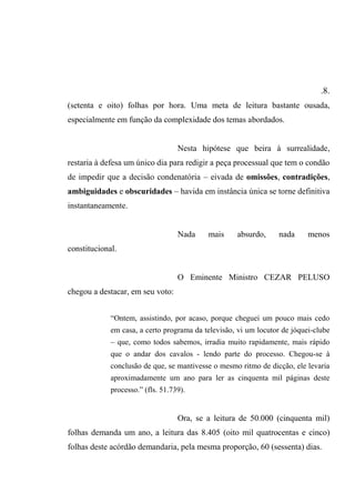.8.
(setenta e oito) folhas por hora. Uma meta de leitura bastante ousada,
especialmente em função da complexidade dos temas abordados.
Nesta hipótese que beira à surrealidade,
restaria à defesa um único dia para redigir a peça processual que tem o condão
de impedir que a decisão condenatória – eivada de omissões, contradições,
ambiguidades e obscuridades – havida em instância única se torne definitiva
instantaneamente.
Nada mais absurdo, nada menos
constitucional.
O Eminente Ministro CEZAR PELUSO
chegou a destacar, em seu voto:
“Ontem, assistindo, por acaso, porque cheguei um pouco mais cedo
em casa, a certo programa da televisão, vi um locutor de jóquei-clube
– que, como todos sabemos, irradia muito rapidamente, mais rápido
que o andar dos cavalos - lendo parte do processo. Chegou-se à
conclusão de que, se mantivesse o mesmo ritmo de dicção, ele levaria
aproximadamente um ano para ler as cinquenta mil páginas deste
processo.” (fls. 51.739).
Ora, se a leitura de 50.000 (cinquenta mil)
folhas demanda um ano, a leitura das 8.405 (oito mil quatrocentas e cinco)
folhas deste acórdão demandaria, pela mesma proporção, 60 (sessenta) dias.
 