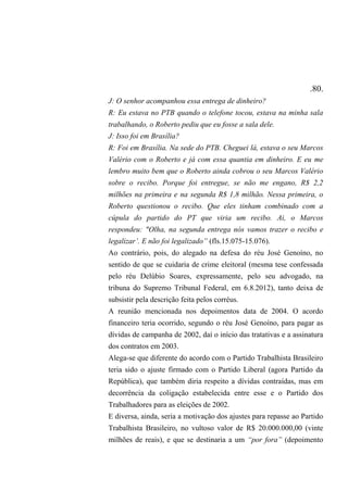 .80.
J: O senhor acompanhou essa entrega de dinheiro?
R: Eu estava no PTB quando o telefone tocou, estava na minha sala
trabalhando, o Roberto pediu que eu fosse a sala dele.
J: Isso foi em Brasília?
R: Foi em Brasília. Na sede do PTB. Cheguei lá, estava o seu Marcos
Valério com o Roberto e já com essa quantia em dinheiro. E eu me
lembro muito bem que o Roberto ainda cobrou o seu Marcos Valério
sobre o recibo. Porque foi entregue, se não me engano, R$ 2,2
milhões na primeira e na segunda R$ 1,8 milhão. Nessa primeira, o
Roberto questionou o recibo. Que eles tinham combinado com a
cúpula do partido do PT que viria um recibo. Ai, o Marcos
respondeu: "Olha, na segunda entrega nós vamos trazer o recibo e
legalizar’. E não foi legalizado” (fls.15.075-15.076).
Ao contrário, pois, do alegado na defesa do réu José Genoíno, no
sentido de que se cuidaria de crime eleitoral (mesma tese confessada
pelo réu Delúbio Soares, expressamente, pelo seu advogado, na
tribuna do Supremo Tribunal Federal, em 6.8.2012), tanto deixa de
subsistir pela descrição feita pelos corréus.
A reunião mencionada nos depoimentos data de 2004. O acordo
financeiro teria ocorrido, segundo o réu José Genoíno, para pagar as
dívidas de campanha de 2002, daí o início das tratativas e a assinatura
dos contratos em 2003.
Alega-se que diferente do acordo com o Partido Trabalhista Brasileiro
teria sido o ajuste firmado com o Partido Liberal (agora Partido da
República), que também diria respeito a dívidas contraídas, mas em
decorrência da coligação estabelecida entre esse e o Partido dos
Trabalhadores para as eleições de 2002.
E diversa, ainda, seria a motivação dos ajustes para repasse ao Partido
Trabalhista Brasileiro, no vultoso valor de R$ 20.000.000,00 (vinte
milhões de reais), e que se destinaria a um “por fora” (depoimento
 