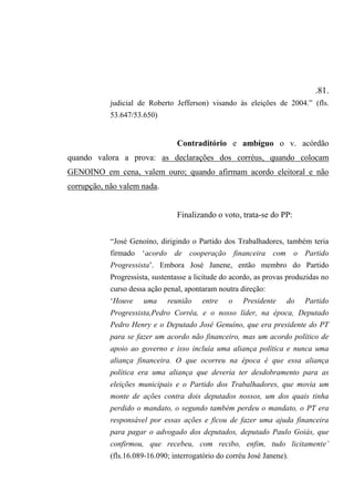 .81.
judicial de Roberto Jefferson) visando às eleições de 2004.” (fls.
53.647/53.650)
Contraditório e ambíguo o v. acórdão
quando valora a prova: as declarações dos corréus, quando colocam
GENOINO em cena, valem ouro; quando afirmam acordo eleitoral e não
corrupção, não valem nada.
Finalizando o voto, trata-se do PP:
“José Genoíno, dirigindo o Partido dos Trabalhadores, também teria
firmado ‘acordo de cooperação financeira com o Partido
Progressista’. Embora José Janene, então membro do Partido
Progressista, sustentasse a licitude do acordo, as provas produzidas no
curso dessa ação penal, apontaram noutra direção:
‘Houve uma reunião entre o Presidente do Partido
Progressista,Pedro Corrêa, e o nosso líder, na época, Deputado
Pedro Henry e o Deputado José Genuíno, que era presidente do PT
para se fazer um acordo não financeiro, mas um acordo político de
apoio ao governo e isso incluía uma aliança política e nunca uma
aliança financeira. O que ocorreu na época é que essa aliança
política era uma aliança que deveria ter desdobramento para as
eleições municipais e o Partido dos Trabalhadores, que movia um
monte de ações contra dois deputados nossos, um dos quais tinha
perdido o mandato, o segundo também perdeu o mandato, o PT era
responsável por essas ações e ficou de fazer uma ajuda financeira
para pagar o advogado dos deputados, deputado Paulo Goiás, que
confirmou, que recebeu, com recibo, enfim, tudo licitamente’
(fls.16.089-16.090; interrogatório do corréu José Janene).
 