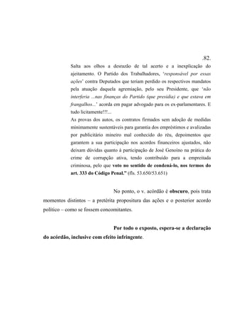 .82.
Salta aos olhos a desrazão de tal acerto e a inexplicação do
ajeitamento. O Partido dos Trabalhadores, ‘responsável por essas
ações’ contra Deputados que teriam perdido os respectivos mandatos
pela atuação daquela agremiação, pelo seu Presidente, que ‘não
interferia ...nas finanças do Partido (que presidia) e que estava em
frangalhos...’ acorda em pagar advogado para os ex-parlamentares. E
tudo licitamente!!!...
As provas dos autos, os contratos firmados sem adoção de medidas
minimamente sustentáveis para garantia dos empréstimos e avalizadas
por publicitário mineiro mal conhecido do réu, depoimentos que
garantem a sua participação nos acordos financeiros ajustados, não
deixam dúvidas quanto à participação de José Genoíno na prática do
crime de corrupção ativa, tendo contribuído para a empreitada
criminosa, pelo que voto no sentido de condená-lo, nos termos do
art. 333 do Código Penal.” (fls. 53.650/53.651)
No ponto, o v. acórdão é obscuro, pois trata
momentos distintos – a pretérita propositura das ações e o posterior acordo
político – como se fossem concomitantes.
Por todo o exposto, espera-se a declaração
do acórdão, inclusive com efeito infringente.
 
