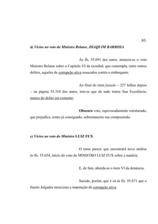.83.
d) Vícios no voto do Ministro Relator, JOAQUIM BARBOSA
Às fls. 55.091 dos autos, anuncia-se o voto
Ministro Relator sobre o Capítulo VI da exordial, que contempla, entre outros
delitos, aqueles de corrupção ativa assacados contra o embargante.
Ao final do item fatiado – 227 folhas depois
– na página 55.318 dos autos, tem-se que de tudo tratou Sua Excelência,
menos do delito em comento.
Obscuro voto, equivocadamente estruturado,
que prejudica, como já consignado, sobremaneira sua compreensão.
e) Vícios no voto do Ministro LUIZ FUX
O tema parece que encontrará nova análise
às fls. 55.654, início do voto do MINISTRO LUIZ FUX sobre a matéria.
E, de fato, aborda-se o item VI da denúncia.
Sucede, porém, que é só às fls. 55.671 que o
Ilustre Julgador menciona a imputação de corrupção ativa.
 