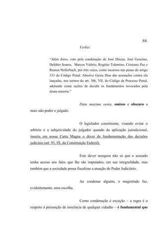.84.
Verbis:
“Além disso, voto pela condenação de José Dirceu, José Genoíno,
Delúbio Soares, Marcos Valério, Rogério Tolentino, Cristiano Paz e
Ramon Hollerbach, por três vezes, como incursos nas penas do artigo
333 do Código Penal. Absolvo Geiza Dias das acusações contra ela
lançadas, nos termos do art. 386, VII, do Código de Processo Penal,
adotando como razões de decidir os fundamentos invocados pela
douta maioria.”
Data maxima venia, omisso e obscuro a
mais não poder o julgado.
O legislador constituinte, visando evitar o
arbítrio e a subjetividade do julgador quando da aplicação jurisdicional,
inseriu em nossa Carta Magna o dever de fundamentação das decisões
judiciais (art. 93, IX, da Constituição Federal).
Este dever assegura não só que o acusado
tenha acesso aos fatos que lhe são imputados, em sua integralidade, mas
também que a sociedade possa fiscalizar a atuação do Poder Judiciário.
Ao condenar alguém, o magistrado faz,
evidentemente, uma escolha.
Como condenação é exceção – a regra é o
respeito à presunção de inocência de qualquer cidadão – é fundamental que
 