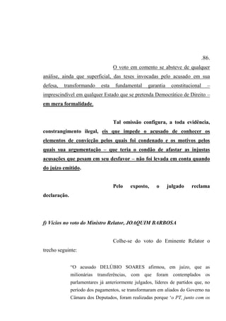 .86.
O voto em comento se absteve de qualquer
análise, ainda que superficial, das teses invocadas pelo acusado em sua
defesa, transformando esta fundamental garantia constitucional –
imprescindível em qualquer Estado que se pretenda Democrático de Direito –
em mera formalidade.
Tal omissão configura, a toda evidência,
constrangimento ilegal, eis que impede o acusado de conhecer os
elementos de convicção pelos quais foi condenado e os motivos pelos
quais sua argumentação – que teria o condão de afastar as injustas
acusações que pesam em seu desfavor – não foi levada em conta quando
do juízo emitido.
Pelo exposto, o julgado reclama
declaração.
f) Vícios no voto do Ministro Relator, JOAQUIM BARBOSA
Colhe-se do voto do Eminente Relator o
trecho seguinte:
“O acusado DELÚBIO SOARES afirmou, em juízo, que as
milionárias transferências, com que foram contemplados os
parlamentares já anteriormente julgados, líderes de partidos que, no
período dos pagamentos, se transformaram em aliados do Governo na
Câmara dos Deputados, foram realizadas porque ‘o PT, junto com os
 
