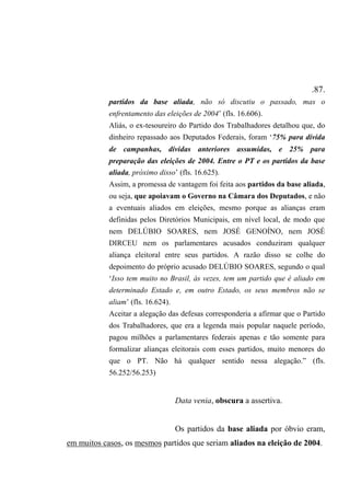 .87.
partidos da base aliada, não só discutiu o passado, mas o
enfrentamento das eleições de 2004’ (fls. 16.606).
Aliás, o ex-tesoureiro do Partido dos Trabalhadores detalhou que, do
dinheiro repassado aos Deputados Federais, foram ‘75% para dívida
de campanhas, dívidas anteriores assumidas, e 25% para
preparação das eleições de 2004. Entre o PT e os partidos da base
aliada, próximo disso’ (fls. 16.625).
Assim, a promessa de vantagem foi feita aos partidos da base aliada,
ou seja, que apoiavam o Governo na Câmara dos Deputados, e não
a eventuais aliados em eleições, mesmo porque as alianças eram
definidas pelos Diretórios Municipais, em nível local, de modo que
nem DELÚBIO SOARES, nem JOSÉ GENOÍNO, nem JOSÉ
DIRCEU nem os parlamentares acusados conduziram qualquer
aliança eleitoral entre seus partidos. A razão disso se colhe do
depoimento do próprio acusado DELÚBIO SOARES, segundo o qual
‘Isso tem muito no Brasil, às vezes, tem um partido que é aliado em
determinado Estado e, em outro Estado, os seus membros não se
aliam’ (fls. 16.624).
Aceitar a alegação das defesas corresponderia a afirmar que o Partido
dos Trabalhadores, que era a legenda mais popular naquele período,
pagou milhões a parlamentares federais apenas e tão somente para
formalizar alianças eleitorais com esses partidos, muito menores do
que o PT. Não há qualquer sentido nessa alegação.” (fls.
56.252/56.253)
Data venia, obscura a assertiva.
Os partidos da base aliada por óbvio eram,
em muitos casos, os mesmos partidos que seriam aliados na eleição de 2004.
 