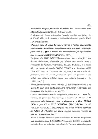 .89.
necessidade de apoio financeiro do Partido dos Trabalhadores para
o Partido Progressista’ (fls. 1718/1722, vol. 8).
O depoimento dessa testemunha (ouvida também em juízo, fls.
42.970/42.975), ratificou o que já havia sido informado pelo Sr. JOSÉ
JANENE (falecido):
‘Que, no início do atual Governo Federal, o Partido Progressista
realizou com o Partido dos Trabalhadores um acordo de cooperação
financeira; (...) Que o Partido dos Trabalhadores foi representado
pelo presidente JOSÉ GENOÍNO’ (fls. 1707).
Em juízo, o Sr. JOSÉ JANENE buscou alterar, sem explicação, o teor
de suas declarações, afirmando que “Houve uma reunião entre o
Presidente do Partido Progressista, PEDRO CORRÊA, e o nosso
líder, na época, Deputado PEDRO HENRY, e o Deputado JOSÉ
GENOÍNO, que era Presidente do PT, para fazer um acordo não
financeiro, mas um acordo político de apoio ao governo, e isso
incluía uma aliança política, nunca uma aliança financeira’ (fls.
16.089, vol. 75).
Porém, em troca desse acordo ‘político’, o acusado ratificou que o PT
‘ficou de fazer uma ajuda financeira para pagar o advogado dos
Deputados’ (fls. 16.089-verso, vol. 75).
O então Presidente do Partido Progressista, corréu PEDRO CORRÊA,
afirmou, em juízo, que ‘as negociações políticas do PP com o PT
ocorreram principalmente entre o depoente e o Dep. PEDRO
HENRY, pelo PP, e JOSÉ GENOÍNO, JOSÉ DIRCEU, SÍLVIO
PEREIRA e MARCELO SERENO pelo PT; que as reuniões ocorriam
no Palácio do Planalto; que nunca ocorreu nenhuma reunião na
sede do PP ou na sede do PT’.
Assim, o acordo criminoso com os acusados do Partido Progressista
teve a participação de JOSÉ GENOÍNO, no ano de 2003, propiciando
a adesão dessa agremiação à base aliada do Governo, ocorrida apenas
 