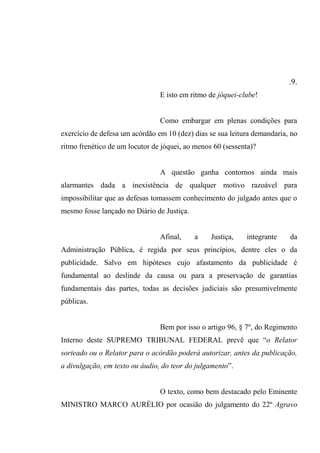.9.
E isto em ritmo de jóquei-clube!
Como embargar em plenas condições para
exercício de defesa um acórdão em 10 (dez) dias se sua leitura demandaria, no
ritmo frenético de um locutor de jóquei, ao menos 60 (sessenta)?
A questão ganha contornos ainda mais
alarmantes dada a inexistência de qualquer motivo razoável para
impossibilitar que as defesas tomassem conhecimento do julgado antes que o
mesmo fosse lançado no Diário de Justiça.
Afinal, a Justiça, integrante da
Administração Pública, é regida por seus princípios, dentre eles o da
publicidade. Salvo em hipóteses cujo afastamento da publicidade é
fundamental ao deslinde da causa ou para a preservação de garantias
fundamentais das partes, todas as decisões judiciais são presumivelmente
públicas.
Bem por isso o artigo 96, § 7º, do Regimento
Interno deste SUPREMO TRIBUNAL FEDERAL prevê que “o Relator
sorteado ou o Relator para o acórdão poderá autorizar, antes da publicação,
a divulgação, em texto ou áudio, do teor do julgamento”.
O texto, como bem destacado pelo Eminente
MINISTRO MARCO AURÉLIO por ocasião do julgamento do 22º Agravo
 