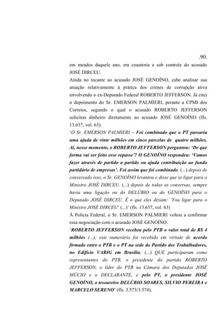 .90.
em meados daquele ano, em coautoria e sob controle do acusado
JOSÉ DIRCEU.
Ainda no tocante ao acusado JOSÉ GENOÍNO, cabe analisar sua
atuação relativamente à prática dos crimes de corrupção ativa
envolvendo o ex-Deputado Federal ROBERTO JEFFERSON. Já citei
o depoimento do Sr. EMERSON PALMIERI, perante a CPMI dos
Correios, segundo o qual o acusado ROBERTO JEFFERSON
solicitou dinheiro diretamente ao acusado JOSÉ GENOÍNO (fls.
13.637, vol. 63):
‘O Sr. EMERSON PALMIERI – Foi combinado que o PT passaria
uma ajuda de vinte milhões em cinco parcelas de quatro milhões.
Aí, nesse momento, o ROBERTO JEFFERSON perguntou: ‘De que
forma vai ser feito esse repasse’? O GENOÍNO respondeu: ‘Vamos
fazer através de partido a partido ou ajuda contribuição ao fundo
partidário de empresas’. Foi assim que foi combinado. (...) depois de
conversado isso, o Sr. GENOÍNO levantou e disse que ia ligar para o
Ministro JOSÉ DIRCEU. (...) depois de todas as conversas, sempre
havia uma ligação ou do DELÚBIO ou do GENOÍNO para o
Deputado JOSÉ DIRCEU. É o que eles diziam: ‘Vou ligar para o
Ministro JOSÉ DIRCEU’ (...)’ (fls. 13.637, vol. 63)
À Polícia Federal, o Sr. EMERSON PALMIERI voltou a confirmar
essa negociação com o acusado JOSÉ GENOÍNO:
‘ROBERTO JEFFERSON recebeu pelo PTB o valor total de R$ 4
milhões (...); este numerário foi recebido em virtude de acordo
firmado entre o PTB e o PT na sede do Partido dos Trabalhadores,
no Edifício VARIG em Brasília; (...) QUE participaram como
representantes do PTB, o presidente do partido ROBERTO
JEFFERSON, o líder do PTB na Câmara dos Deputados JOSÉ
MÚCIO e o DECLARANTE, e pelo PT, o presidente JOSÉ
GENOÍNO, o tesoureiro DELÚBIO SOARES, SILVIO PEREIRA e
MARCELO SERENO’ (fls. 3.573/3.574).
 