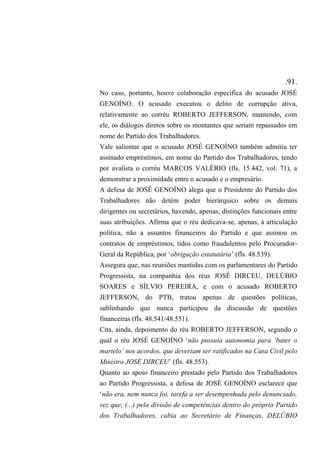 .91.
No caso, portanto, houve colaboração específica do acusado JOSÉ
GENOÍNO. O acusado executou o delito de corrupção ativa,
relativamente ao corréu ROBERTO JEFFERSON, mantendo, com
ele, os diálogos diretos sobre os montantes que seriam repassados em
nome do Partido dos Trabalhadores.
Vale salientar que o acusado JOSÉ GENOÍNO também admitiu ter
assinado empréstimos, em nome do Partido dos Trabalhadores, tendo
por avalista o corréu MARCOS VALÉRIO (fls. 15.442, vol. 71), a
demonstrar a proximidade entre o acusado e o empresário.
A defesa de JOSÉ GENOÍNO alega que o Presidente do Partido dos
Trabalhadores não detém poder hierárquico sobre os demais
dirigentes ou secretários, havendo, apenas, distinções funcionais entre
suas atribuições. Afirma que o réu dedicava-se, apenas, à articulação
política, não a assuntos financeiros do Partido e que assinou os
contratos de empréstimos, tidos como fraudulentos pelo Procurador-
Geral da República, por ‘obrigação estatutária’ (fls. 48.539).
Assegura que, nas reuniões mantidas com os parlamentares do Partido
Progressista, na companhia dos réus JOSÉ DIRCEU, DELÚBIO
SOARES e SÍLVIO PEREIRA, e com o acusado ROBERTO
JEFFERSON, do PTB, tratou apenas de questões políticas,
sublinhando que nunca participou da discussão de questões
financeiras (fls. 48.541/48.551).
Cita, ainda, depoimento do réu ROBERTO JEFFERSON, segundo o
qual o réu JOSÉ GENOÍNO ‘não possuía autonomia para ‘bater o
martelo’ nos acordos, que deveriam ser ratificados na Casa Civil pelo
Ministro JOSÉ DIRCEU’ (fls. 48.553).
Quanto ao apoio financeiro prestado pelo Partido dos Trabalhadores
ao Partido Progressista, a defesa de JOSÉ GENOÍNO esclarece que
‘não era, nem nunca foi, tarefa a ser desempenhada pelo denunciado,
vez que, (...) pela divisão de competências dentro do próprio Partido
dos Trabalhadores, cabia ao Secretário de Finanças, DELÚBIO
 