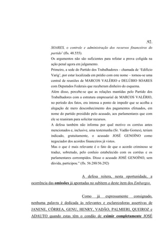 .92.
SOARES, o controle e administração dos recursos financeiros do
partido’ (fls. 48.555).
Os argumentos não são suficientes para refutar a prova coligida na
ação penal agora em julgamento.
Primeiro, a sede do Partido dos Trabalhadores - chamada de ‘Edifício
Varig’, por estar localizada em prédio com este nome – tornou-se uma
central de reuniões de MARCOS VALÉRIO e DELÚBIO SOARES
com Deputados Federais que receberam dinheiro do esquema.
Além disso, percebe-se que as relações mantidas pelo Partido dos
Trabalhadores com a estrutura empresarial de MARCOS VALÉRIO,
no período dos fatos, era intensa a ponto de impedir que se acolha a
alegação de mero desconhecimento dos pagamentos efetuados, em
nome do partido presidido pelo acusado, aos parlamentares que com
ele se reuniram para solicitar recursos.
A defesa também não informa por qual motivo os corréus antes
mencionados e, inclusive, uma testemunha (Sr. Vadão Gomes), teriam
indicado, gratuitamente, o acusado JOSÉ GENOÍNO como
negociador dos acordos financeiros já vistos.
Mas o que é mais relevante é o fato de que o acordo criminoso se
traduz, sobretudo, pelo conluio estabelecido com os corréus e os
parlamentares corrompidos. Disso o acusado JOSÉ GENOÍNO, sem
dúvida, participou.” (fls. 56.288/56.292)
A defesa reitera, nesta oportunidade, a
ocorrência das omissões já apontadas no subitem a deste item dos Embargos.
Como já expressamente consignado,
nenhuma palavra é dedicada às relevantes e esclarecedoras assertivas de
JANENE, CÔRREA, GENU, HENRY, VADÃO, PALMIERI, QUEIROZ e
ADAUTO quando estas têm o condão de eximir completamente JOSÉ
 