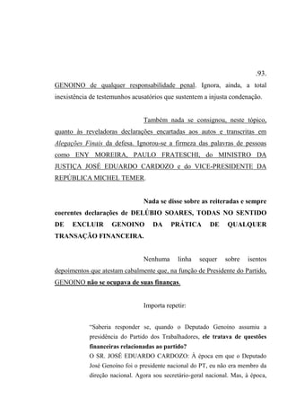 .93.
GENOINO de qualquer responsabilidade penal. Ignora, ainda, a total
inexistência de testemunhos acusatórios que sustentem a injusta condenação.
Também nada se consignou, neste tópico,
quanto às reveladoras declarações encartadas aos autos e transcritas em
Alegações Finais da defesa. Ignorou-se a firmeza das palavras de pessoas
como ENY MOREIRA, PAULO FRATESCHI, do MINISTRO DA
JUSTIÇA JOSÉ EDUARDO CARDOZO e do VICE-PRESIDENTE DA
REPÚBLICA MICHEL TEMER.
Nada se disse sobre as reiteradas e sempre
coerentes declarações de DELÚBIO SOARES, TODAS NO SENTIDO
DE EXCLUIR GENOINO DA PRÁTICA DE QUALQUER
TRANSAÇÃO FINANCEIRA.
Nenhuma linha sequer sobre isentos
depoimentos que atestam cabalmente que, na função de Presidente do Partido,
GENOINO não se ocupava de suas finanças.
Importa repetir:
“Saberia responder se, quando o Deputado Genoíno assumiu a
presidência do Partido dos Trabalhadores, ele tratava de questões
financeiras relacionadas ao partido?
O SR. JOSÉ EDUARDO CARDOZO: À época em que o Deputado
José Genoíno foi o presidente nacional do PT, eu não era membro da
direção nacional. Agora sou secretário-geral nacional. Mas, à época,
 