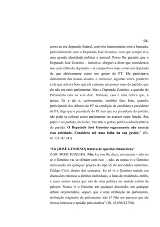 .94.
como eu era deputado federal, convivia imensamente com a bancada,
particularmente com o Deputado José Genoíno, com que sempre tive
uma grande identidade política e pessoal. Posso lhe garantir que o
Deputado José Genoíno – inclusive, cheguei a dizer que considerava
isso uma falha do deputado – se comportava mais como um deputado
do que efetivamente como um gestor do PT. Ele participava
diariamente das nossas sessões, e, inclusive, algumas vezes, ponderei
a ele que achava bom que ele cuidasse um pouco mais do partido, que
ele não era mais parlamentar. Mas o Deputado Genoíno, a questão do
Parlamento está na veia dele. Portanto, essa é uma crítica que, à
época, fiz a ele e, curiosamente, também faço hoje, quando,
participando dos debates do PT na condição de candidato a presidente
do PT, digo que o presidente do PT tem que ser presidente do partido,
não pode se colocar como parlamentar ou exercer outra função. Seu
papel é no partido, inclusive, fazendo a gestão político-administrativa
do partido. O Deputado José Genoíno seguramente não exercia
essa atividade. Considero até uma falha da sua gestão.” (fls.
42.731/ 42.747)
“Ele [JOSÉ GENOINO] tratava de questões financeiras?
O SR. MIRO TEIXEIRA: Não. Eu vou lhe dizer, novamente – não sei
se o Genoíno vai se ofender com isso –, não, eu nunca vi o Genoíno
interessado em qualquer projeto do tipo lei da sociedades anônimas,
Código Civil, direito dos contratos. Eu só vi o Genoíno metido em
discussões relativas a direitos individuais, a lutas de residência, enfim,
a esses outros temas que são de uma política no sentido estrito da
palavra. Nunca vi o Genoíno em qualquer discussão, em qualquer
debate orçamentário, sequer, que é uma atribuição do parlamento,
atribuição originária do parlamento, não é? Não me pareceu que ele
tivesse interesse e aptidão pela matéria” (fls. 42.696/42.708).
 