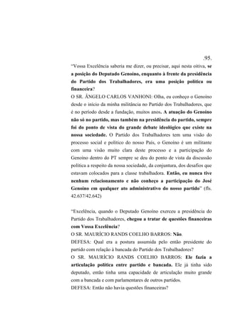 .95.
“Vossa Excelência saberia me dizer, ou precisar, aqui nesta oitiva, se
a posição do Deputado Genoíno, enquanto à frente da presidência
do Partido dos Trabalhadores, era uma posição política ou
financeira?
O SR. ÂNGELO CARLOS VANHONI: Olha, eu conheço o Genoíno
desde o início da minha militância no Partido dos Trabalhadores, que
é no período desde a fundação, muitos anos. A atuação do Genoíno
não só no partido, mas também na presidência do partido, sempre
foi do ponto de vista do grande debate ideológico que existe na
nossa sociedade. O Partido dos Trabalhadores tem uma visão do
processo social e político do nosso País, o Genoíno é um militante
com uma visão muito clara deste processo e a participação do
Genoíno dentro do PT sempre se deu do ponto de vista da discussão
política a respeito da nossa sociedade, da conjuntura, dos desafios que
estavam colocados para a classe trabalhadora. Então, eu nunca tive
nenhum relacionamento e não conheço a participação do José
Genoíno em qualquer ato administrativo do nosso partido” (fls.
42.637/42.642)
“Excelência, quando o Deputado Genoíno exerceu a presidência do
Partido dos Trabalhadores, chegou a tratar de questões financeiras
com Vossa Excelência?
O SR. MAURÍCIO RANDS COELHO BARROS: Não.
DEFESA: Qual era a postura assumida pelo então presidente do
partido com relação à bancada do Partido dos Trabalhadores?
O SR. MAURÍCIO RANDS COELHO BARROS: Ele fazia a
articulação política entre partido e bancada. Ele já tinha sido
deputado, então tinha uma capacidade de articulação muito grande
com a bancada e com parlamentares de outros partidos.
DEFESA: Então não havia questões financeiras?
 