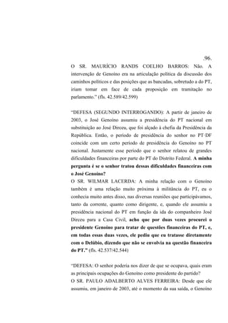 .96.
O SR. MAURÍCIO RANDS COELHO BARROS: Não. A
intervenção de Genoíno era na articulação política da discussão dos
caminhos políticos e das posições que as bancadas, sobretudo a do PT,
iriam tomar em face de cada proposição em tramitação no
parlamento.” (fls. 42.589/42.599)
“DEFESA (SEGUNDO INTERROGANDO): A partir de janeiro de
2003, o José Genoíno assumiu a presidência do PT nacional em
substituição ao José Dirceu, que foi alçado à chefia da Presidência da
República. Então, o período de presidência do senhor no PT·DF
coincide com um certo período de presidência do Genoíno no PT
nacional. Justamente esse período que o senhor relatou de grandes
dificuldades financeiras por parte do PT do Distrito Federal. A minha
pergunta é se o senhor tratou dessas dificuldades financeiras com
o José Genoíno?
O SR. WILMAR LACERDA: A minha relação com o Genoíno
também é uma relação muito próxima à militância do PT, eu o
conhecia muito antes disso, nas diversas reuniões que participávamos,
tanto da corrente, quanto como dirigente, e, quando ele assumiu a
presidência nacional do PT em função da ida do companheiro José
Dirceu para a Casa Civil, acho que por duas vezes procurei o
presidente Genoíno para tratar de questões financeiras do PT, e,
em todas essas duas vezes, ele pediu que eu tratasse diretamente
com o Delúbio, dizendo que não se envolvia na questão financeira
do PT.” (fls. 42.537/42.544)
“DEFESA: O senhor poderia nos dizer de que se ocupava, quais eram
as principais ocupações do Genoíno como presidente do partido?
O SR. PAULO ADALBERTO ALVES FERREIRA: Desde que ele
assumiu, em janeiro de 2003, até o momento da sua saída, o Genoíno
 