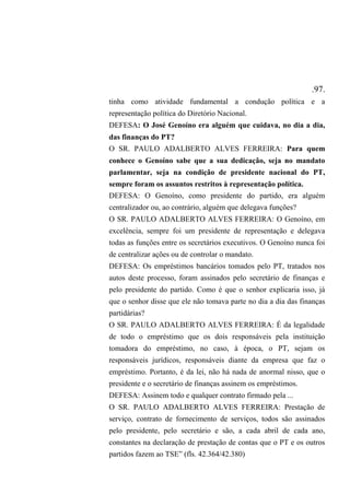 .97.
tinha como atividade fundamental a condução política e a
representação política do Diretório Nacional.
DEFESA: O José Genoíno era alguém que cuidava, no dia a dia,
das finanças do PT?
O SR. PAULO ADALBERTO ALVES FERREIRA: Para quem
conhece o Genoíno sabe que a sua dedicação, seja no mandato
parlamentar, seja na condição de presidente nacional do PT,
sempre foram os assuntos restritos à representação política.
DEFESA: O Genoíno, como presidente do partido, era alguém
centralizador ou, ao contrário, alguém que delegava funções?
O SR. PAULO ADALBERTO ALVES FERREIRA: O Genoíno, em
excelência, sempre foi um presidente de representação e delegava
todas as funções entre os secretários executivos. O Genoíno nunca foi
de centralizar ações ou de controlar o mandato.
DEFESA: Os empréstimos bancários tomados pelo PT, tratados nos
autos deste processo, foram assinados pelo secretário de finanças e
pelo presidente do partido. Como é que o senhor explicaria isso, já
que o senhor disse que ele não tomava parte no dia a dia das finanças
partidárias?
O SR. PAULO ADALBERTO ALVES FERREIRA: É da legalidade
de todo o empréstimo que os dois responsáveis pela instituição
tomadora do empréstimo, no caso, à época, o PT, sejam os
responsáveis jurídicos, responsáveis diante da empresa que faz o
empréstimo. Portanto, é da lei, não há nada de anormal nisso, que o
presidente e o secretário de finanças assinem os empréstimos.
DEFESA: Assinem todo e qualquer contrato firmado pela ...
O SR. PAULO ADALBERTO ALVES FERREIRA: Prestação de
serviço, contrato de fornecimento de serviços, todos são assinados
pelo presidente, pelo secretário e são, a cada abril de cada ano,
constantes na declaração de prestação de contas que o PT e os outros
partidos fazem ao TSE” (fls. 42.364/42.380)
 