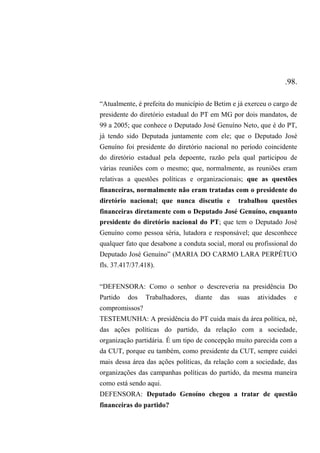 .98.
“Atualmente, é prefeita do município de Betim e já exerceu o cargo de
presidente do diretório estadual do PT em MG por dois mandatos, de
99 a 2005; que conhece o Deputado José Genuíno Neto, que é do PT,
já tendo sido Deputada juntamente com ele; que o Deputado José
Genuíno foi presidente do diretório nacional no período coincidente
do diretório estadual pela depoente, razão pela qual participou de
várias reuniões com o mesmo; que, normalmente, as reuniões eram
relativas a questões políticas e organizacionais; que as questões
financeiras, normalmente não eram tratadas com o presidente do
diretório nacional; que nunca discutiu e trabalhou questões
financeiras diretamente com o Deputado José Genuíno, enquanto
presidente do diretório nacional do PT; que tem o Deputado José
Genuíno como pessoa séria, lutadora e responsável; que desconhece
qualquer fato que desabone a conduta social, moral ou profissional do
Deputado José Genuíno” (MARIA DO CARMO LARA PERPÉTUO
fls. 37.417/37.418).
“DEFENSORA: Como o senhor o descreveria na presidência Do
Partido dos Trabalhadores, diante das suas atividades e
compromissos?
TESTEMUNHA: A presidência do PT cuida mais da área política, né,
das ações políticas do partido, da relação com a sociedade,
organização partidária. É um tipo de concepção muito parecida com a
da CUT, porque eu também, como presidente da CUT, sempre cuidei
mais dessa área das ações políticas, da relação com a sociedade, das
organizações das campanhas políticas do partido, da mesma maneira
como está sendo aqui.
DEFENSORA: Deputado Genoíno chegou a tratar de questão
financeiras do partido?
 