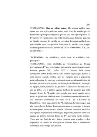 .99.
TESTEMUNHA: Que eu saiba, nunca. Ele sempre cuidou mais
dessa área das ações políticas, nunca ouvi falar do partido que ele
tenha tido alguma participação da gestões que não seja do partido. O
PT sempre teve uma divisão de poder interno, cada dirigente que atua
na direção nacional do partido, na executiva do partido cuida de um
determinado setor. As questões financeiras do partido eram sempre
cuidadas pela tesouraria do partido” (JOÃO ANTÔNIO FELÍCIO, fls.
29.647/29.654)
“DEFENSORA: Na presidência, quais eram as atividades dele,
principais?
TESTEMUNHA: Eram atividades de representação do PT,que
representava o PT nas negociações que naquele momento eram muito
intensas, porque 2003, enfim, 2003 o Governo Lula estava
começando, então, havia, enfim, uma intensa organização política e
uma intensa agenda política que ele cumpria com o presidente
principal partido do governo, obviamente uma agenda pesadíssima de
reuniões, de articulação política, de formação de Ministério, formação
de equipes, enfim, formação do governo. E além disso, durante todo o
ano de 2003, teve a própria agenda também do governo que tinha
impacto dentro do PT, então, por exemplo, que eu me recordo agora,
talvez a agenda em 2003 que mais demandou tempo do Genoíno foi,
que interferiu diretamente em torno do PT foi a Reforma da
Previdência. Visto que, dentro do PT, inclusive, haviam grupos que
não concordavam de fato, digamos assim, com os termos da reforma e
foi uma agenda muito intensa, também, além que caminhou paralela a
esta agenda propriamente de formação de governo, também tinha essa
agenda da própria reforma dentro do PT que tinha muito impacto.
Tanto que no final do ano, foram expulsas uma senadora e dois
deputados em função de divergências internas, isso aí obviamente
demandou muito tempo do Genoíno.
 