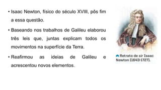 • Isaac Newton, físico do século XVIII, pôs fim
a essa questão.
• Baseando nos trabalhos de Galileu elaborou
três leis que, juntas explicam todos os
movimentos na superfície da Terra.
• Reafirmou as ideias de Galileu e
acrescentou novos elementos.
 