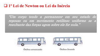 1ª Lei de Newton ou Lei da Inércia
“Um corpo tende a permanecer em seu estado de
repouso ou em movimento retilíneo uniforme se a
resultante das forças agem sobre ele for nula.”
Ônibus arrancando Ônibus freando
 