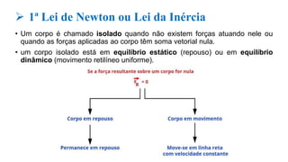  1ª Lei de Newton ou Lei da Inércia
• Um corpo é chamado isolado quando não existem forças atuando nele ou
quando as forças aplicadas ao corpo têm soma vetorial nula.
• um corpo isolado está em equilíbrio estático (repouso) ou em equilíbrio
dinâmico (movimento retilíneo uniforme).
 