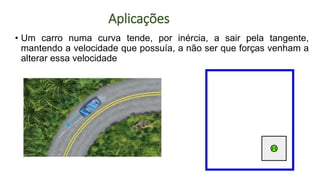 • Um carro numa curva tende, por inércia, a sair pela tangente,
mantendo a velocidade que possuía, a não ser que forças venham a
alterar essa velocidade
Aplicações
 
