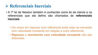  Referenciais Inerciais
• A 1ª lei de Newton também é conhecida como lei da inércia e os
referenciais que ela define são chamados de referenciais
inerciais
• Um corpo em repouso num referencial pode estar se movendo
com velocidade constante em relação a outro referencial.
• Repouso e movimento com velocidade constante não são
diferentes.
 