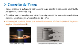  Conceito de Força
• Vamos imaginar o quilograma padrão como corpo padrão. A este corpo foi atribuído,
por definição, a massa de 1kg.
• Considere este corpo sobre uma mesa horizontal, sem atrito, e puxá-lo para direita de
maneira, que ele adquira uma aceleração de 1m/s2.
• Por definição, dizemos, então, que estamos exercendo sobre o corpo uma força de 1
newton (abreviado por N).
Corpo padrão de m =1 kg Corpo padrão sendo movimento para a direita
 