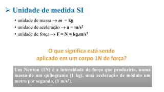• unidade de massa  m = kg
• unidade de aceleração  a = m/s2
• unidade de força  F = N = kg.m/s2
Um Newton (1N) é a intensidade de força que produziria, numa
massa de um quilograma (1 kg), uma aceleração de módulo um
metro por segundo, (1 m/s2).
 Unidade de medida SI
 