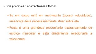 • Dois princípios fundamentavam a teoria:
• Se um corpo está em movimento (possui velocidade),
uma força deve necessariamente atuar sobre ele.
• Força é uma grandeza proveniente exclusivamente de
esforço muscular e está diretamente relacionada à
velocidade.
 