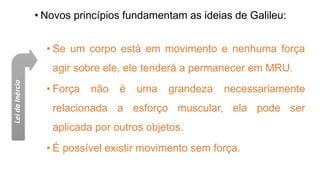• Novos princípios fundamentam as ideias de Galileu:
• Se um corpo está em movimento e nenhuma força
agir sobre ele, ele tenderá a permanecer em MRU.
• Força não é uma grandeza necessariamente
relacionada a esforço muscular, ela pode ser
aplicada por outros objetos.
• É possível existir movimento sem força.
Lei
da
Inércia
 