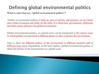 What is, and what are, “global environmental politics”?
Global environmental politics is both an area of activity and practice, on one hand,
and a field of research and study, on the other. It is about how governments, diplomats
and other actors influence the global environment
Global environmental politics, in a plural sense, can be interpreted as the various ways
in which politics are practiced in different places to alter or protect the environment.
That is, there are different politics of the environment in different locations and in
different issue areas. Importantly, as the term implies, global environmental politics is
about the politics of the environment on a global scale.
 