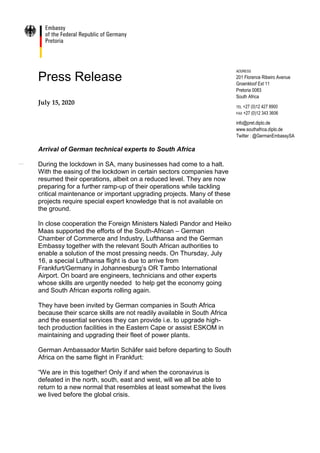 Press Release
July 15, 2020
Arrival of German technical experts to South Africa
During the lockdown in SA, many businesses had come to a halt.
With the easing of the lockdown in certain sectors companies have
resumed their operations, albeit on a reduced level. They are now
preparing for a further ramp-up of their operations while tackling
critical maintenance or important upgrading projects. Many of these
projects require special expert knowledge that is not available on
the ground.
In close cooperation the Foreign Ministers Naledi Pandor and Heiko
Maas supported the efforts of the South-African – German
Chamber of Commerce and Industry, Lufthansa and the German
Embassy together with the relevant South African authorities to
enable a solution of the most pressing needs. On Thursday, July
16, a special Lufthansa flight is due to arrive from
Frankfurt/Germany in Johannesburg’s OR Tambo International
Airport. On board are engineers, technicians and other experts
whose skills are urgently needed to help get the economy going
and South African exports rolling again.
They have been invited by German companies in South Africa
because their scarce skills are not readily available in South Africa
and the essential services they can provide i.e. to upgrade high-
tech production facilities in the Eastern Cape or assist ESKOM in
maintaining and upgrading their fleet of power plants.
German Ambassador Martin Schäfer said before departing to South
Africa on the same flight in Frankfurt:
“We are in this together! Only if and when the coronavirus is
defeated in the north, south, east and west, will we all be able to
return to a new normal that resembles at least somewhat the lives
we lived before the global crisis.
ADDRESS
201 Florence Ribeiro Avenue
Groenkloof Ext 11
Pretoria 0083
South Africa
TEL +27 (0)12 427 8900
FAX +27 (0)12 343 3606
info@pret.diplo.de
www.southafrica.diplo.de
Twitter : @GermanEmbassySA
 