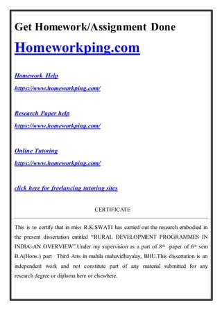 Get Homework/Assignment Done
Homeworkping.com
Homework Help
https://www.homeworkping.com/
Research Paper help
https://www.homeworkping.com/
Online Tutoring
https://www.homeworkping.com/
click here for freelancing tutoring sites
CERTIFICATE
This is to certify that in miss R.K.SWATI has carried out the research embodied in
the present dissertation entitled “RURAL DEVELOPMENT PROGRAMMES IN
INDIA:-AN OVERVIEW”.Under my supervision as a part of 8th paper of 6th sem
B.A(Hons.) part Third Arts in mahila mahavidhayalay, BHU.This dissertation is an
independent work and not constitute part of any material submitted for any
research degree or diploma here or elsewhere.
 