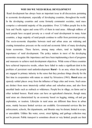 WHY DO WE NEED RURAL DEVELOPMENT
Rural development has always been an important issue in all discussions pertaining
to economic development, especially of developing countries, throughout the world.
In the developing countries and some formerly communist societies, rural mass
comprise a substantial majority of the population. Over 3.5 billion people live in the
Asia and Pacific region and some 63% of them in rural areas. Although millions of
rural people have escaped poverty as a result of rural development in many Asian
countries, a large majority of rural people continue to suffer from persistent poverty.
The socio-economic disparities between rural and urban areas are widening and
creating tremendous pressure on the social and economic fabric of many developing
Asian economies. These factors, among many others, tend to highlight the
importance of rural development. The policy makers in most of the developing
economies recognize this importance and have been implementing a host of programs
and measures to achieve rural development objectives. While some of these countries
have achieved impressive results, others have failed to make a significant dent in the
problem of persistent rural underdevelopment Rural - Is an area, where the people
are engaged in primary industry in the sense that they produce things directly for the
first time in cooperation with nature as stated by Srivastava (1961). Rural areas are
sparsely settled places away from the influence of large cities and towns. Such areas
are distinct from more intensively settled urban and suburban areas, and also from
unsettled lands such as outback or wilderness. People live in village, on farms and in
other isolated houses. Rural areas can have an agricultural character, though many
rural areas are characterized by an economy based on logging, mining, oil and gas
exploration, or tourism. Lifestyles in rural areas are different than those in urban
areas, mainly because limited services are available. Governmental services like law
enforcement, schools, fire departments, and libraries may be distant, limited in scope,
or unavailable. Utilities like water, sewer, street lighting, and garbage collection may
not be present. Public transport is sometimes absent or very limited; people use their
 