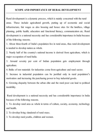SCOPE AND IMPORTANCE OF RURAL DEVELOPMENT
Rural development is a dynamic process, which is mainly concerned with the rural
areas. These include agricultural growth, putting up of economic and social
infrastructure, fair wages as also housing and house sites for the landless, village
planning, public health, education and functional literacy, communication etc. Rural
development is a national necessity and has considerable importance in India because
of the following reasons.
1. About three-fourth of India's population live in rural areas, thus rural development
is needed to develop nation as whole.
2. Nearly half of the country's national income is derived from agriculture, which is
major occupation of rural India.
3. Around seventy per cent of Indian population gets employment through
agriculture.
4. Bulks of raw materials for industries come from agriculture and rural sector.
5. Increase in industrial population can be justified only in rural population‟s
motivation and increasing the purchasing power to buy industrial goods.
6. Growing disparity between the urban elite and the rural poor can lead to political
instability.
Rural development is a national necessity and has considerable importance in India
because of the following reasons.
1. To develop rural area as whole in terms of culture, society, economy, technology
and health.
2. To develop living slandered of rural mass.
3. To develop rural youths, children and women.
 