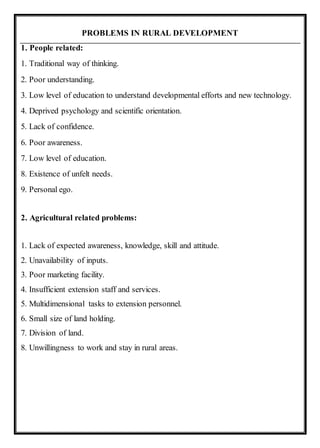 PROBLEMS IN RURAL DEVELOPMENT
1. People related:
1. Traditional way of thinking.
2. Poor understanding.
3. Low level of education to understand developmental efforts and new technology.
4. Deprived psychology and scientific orientation.
5. Lack of confidence.
6. Poor awareness.
7. Low level of education.
8. Existence of unfelt needs.
9. Personal ego.
2. Agricultural related problems:
1. Lack of expected awareness, knowledge, skill and attitude.
2. Unavailability of inputs.
3. Poor marketing facility.
4. Insufficient extension staff and services.
5. Multidimensional tasks to extension personnel.
6. Small size of land holding.
7. Division of land.
8. Unwillingness to work and stay in rural areas.
 